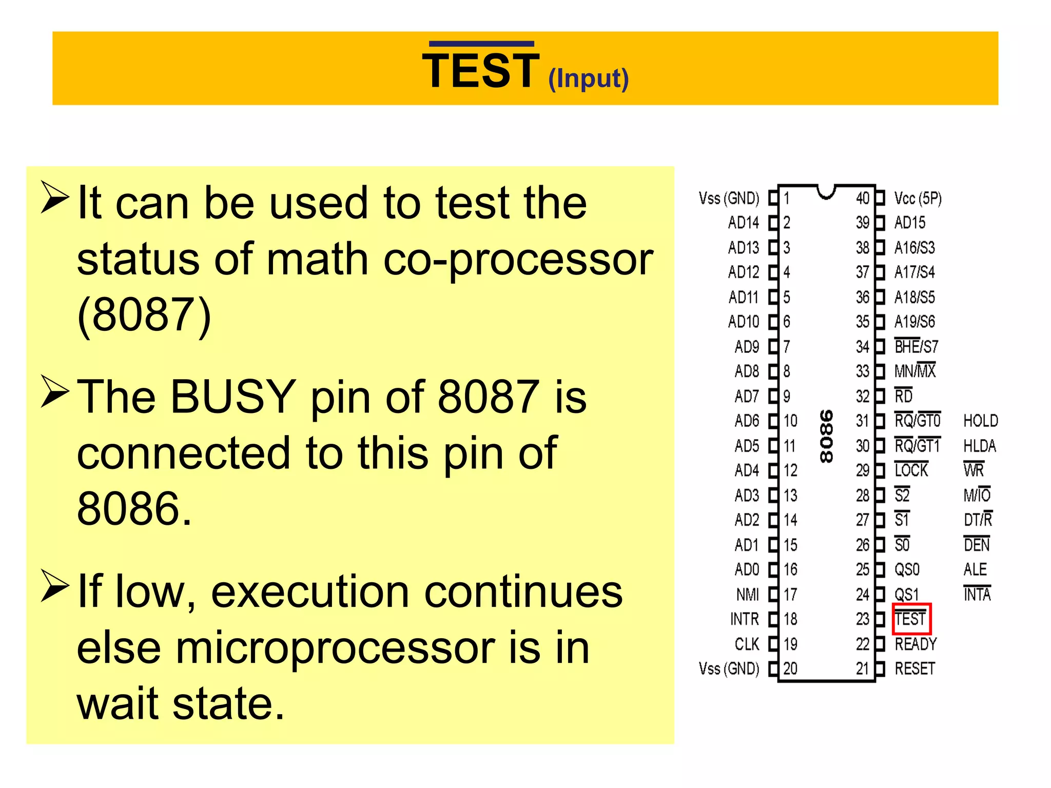 TEST (Input)
It can be used to test the
status of math co-processor
(8087)
The BUSY pin of 8087 is
connected to this pin of
8086.
If low, execution continues
else microprocessor is in
wait state.
 