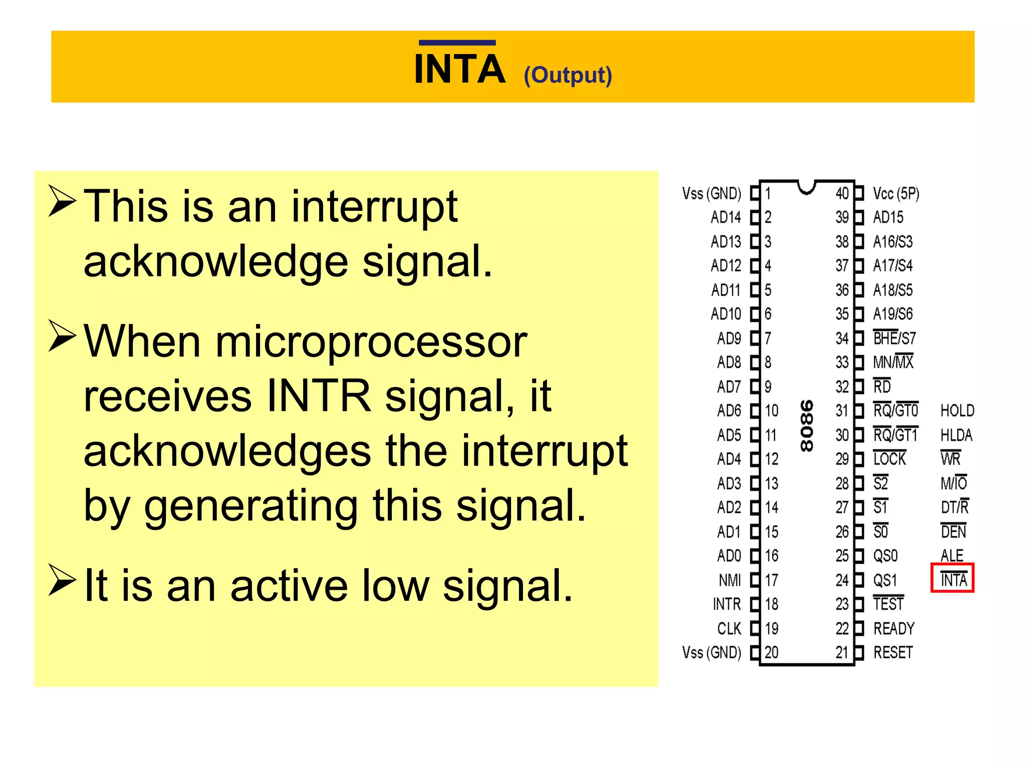 INTA (Output)
This is an interrupt
acknowledge signal.
When microprocessor
receives INTR signal, it
acknowledges the interrupt
by generating this signal.
It is an active low signal.
 