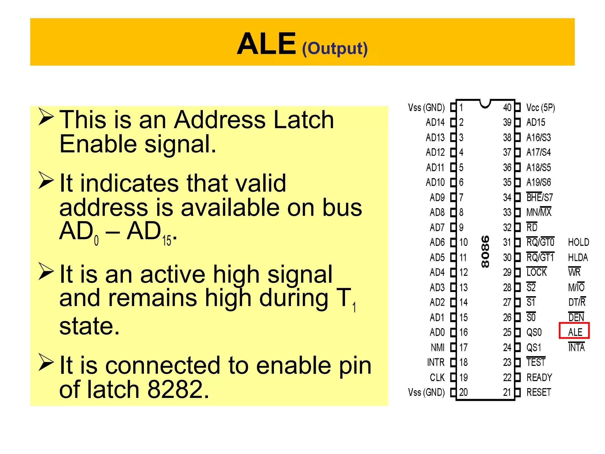 ALE (Output)
This is an Address Latch
Enable signal.
It indicates that valid
address is available on bus
AD0 – AD15.
It is an active high signal
and remains high during T1
state.
It is connected to enable pin
of latch 8282.
 