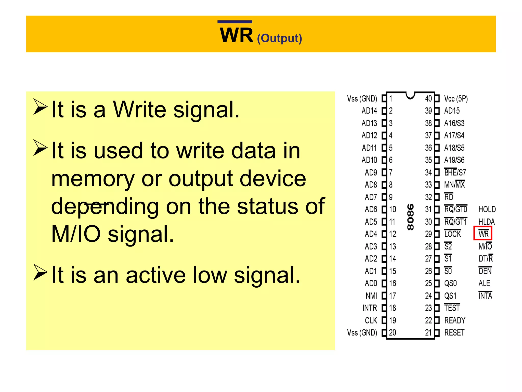 WR (Output)
It is a Write signal.
It is used to write data in
memory or output device
depending on the status of
M/IO signal.
It is an active low signal.
 