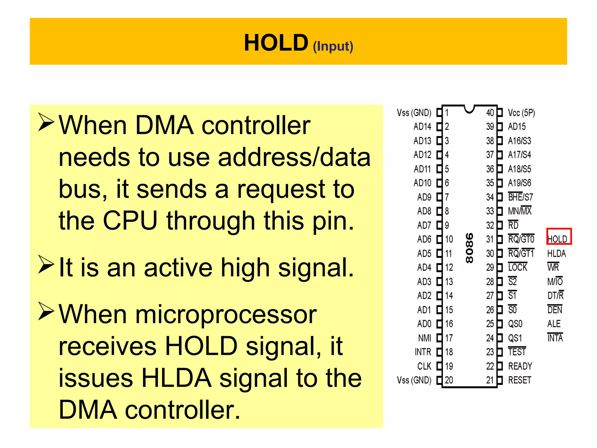HOLD (Input)
When DMA controller
needs to use address/data
bus, it sends a request to
the CPU through this pin.
It is an active high signal.
When microprocessor
receives HOLD signal, it
issues HLDA signal to the
DMA controller.
 