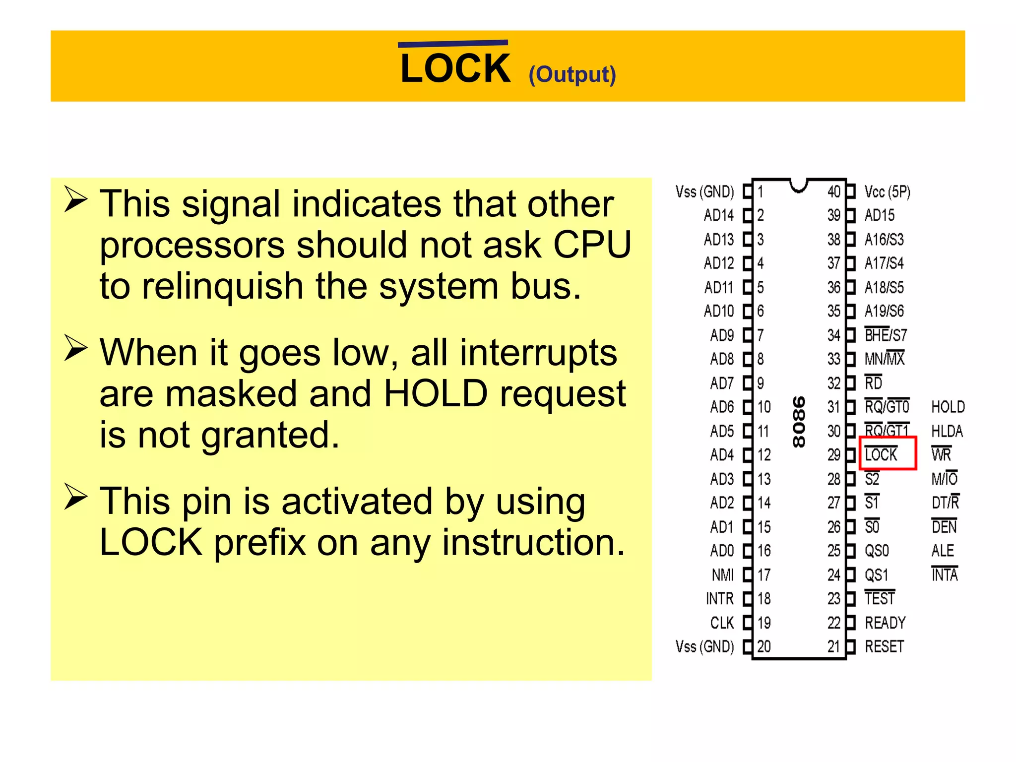 LOCK (Output)
 This signal indicates that other
processors should not ask CPU
to relinquish the system bus.
 When it goes low, all interrupts
are masked and HOLD request
is not granted.
 This pin is activated by using
LOCK prefix on any instruction.
 