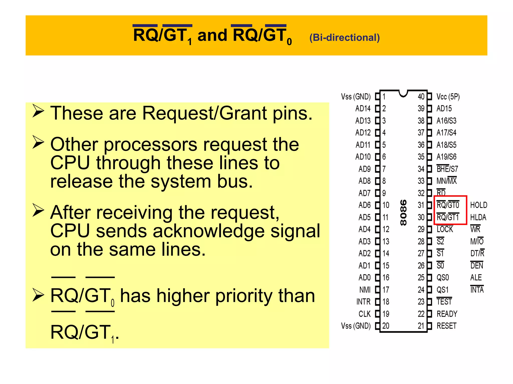 RQ/GT1 and RQ/GT0 (Bi-directional)
 These are Request/Grant pins.
 Other processors request the
CPU through these lines to
release the system bus.
 After receiving the request,
CPU sends acknowledge signal
on the same lines.
 RQ/GT0 has higher priority than
RQ/GT1.
 