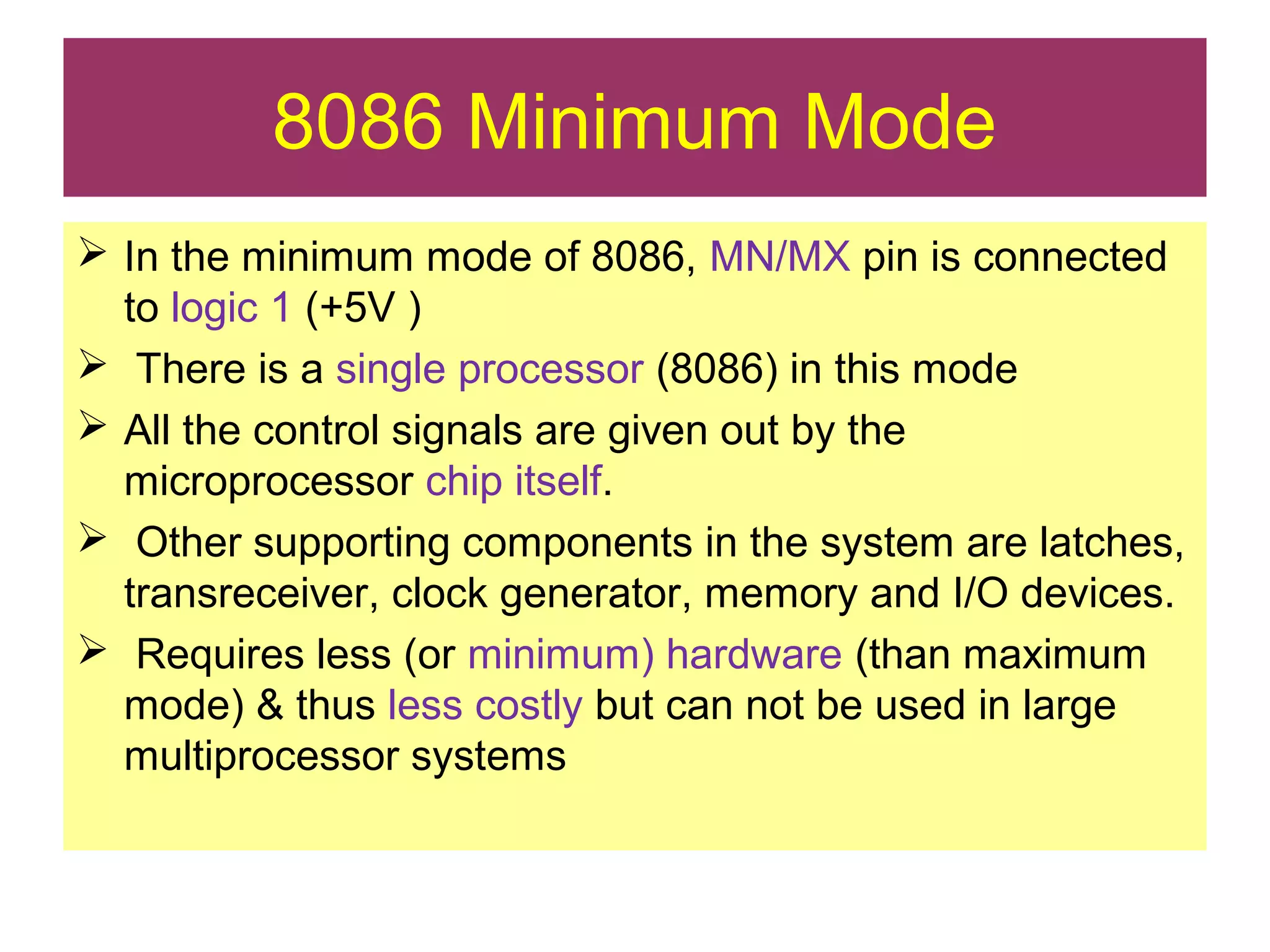 8086 Minimum Mode
 In the minimum mode of 8086, MN/MX pin is connected
to logic 1 (+5V )
 There is a single processor (8086) in this mode
 All the control signals are given out by the
microprocessor chip itself.
 Other supporting components in the system are latches,
transreceiver, clock generator, memory and I/O devices.
 Requires less (or minimum) hardware (than maximum
mode) & thus less costly but can not be used in large
multiprocessor systems
 
