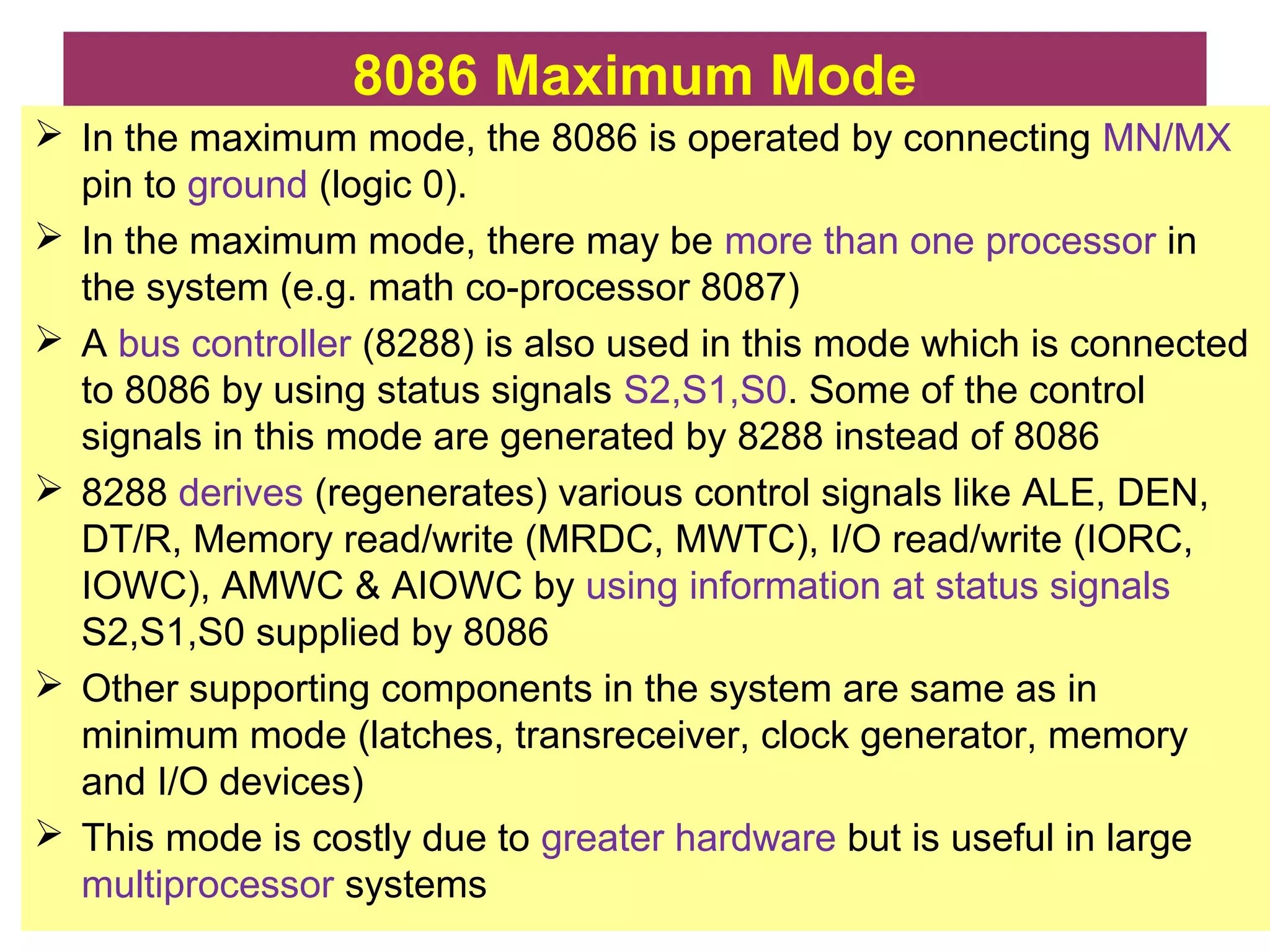 8086 Maximum Mode
 In the maximum mode, the 8086 is operated by connecting MN/MX
pin to ground (logic 0).
 In the maximum mode, there may be more than one processor in
the system (e.g. math co-processor 8087)
 A bus controller (8288) is also used in this mode which is connected
to 8086 by using status signals S2,S1,S0. Some of the control
signals in this mode are generated by 8288 instead of 8086
 8288 derives (regenerates) various control signals like ALE, DEN,
DT/R, Memory read/write (MRDC, MWTC), I/O read/write (IORC,
IOWC), AMWC & AIOWC by using information at status signals
S2,S1,S0 supplied by 8086
 Other supporting components in the system are same as in
minimum mode (latches, transreceiver, clock generator, memory
and I/O devices)
 This mode is costly due to greater hardware but is useful in large
multiprocessor systems
 