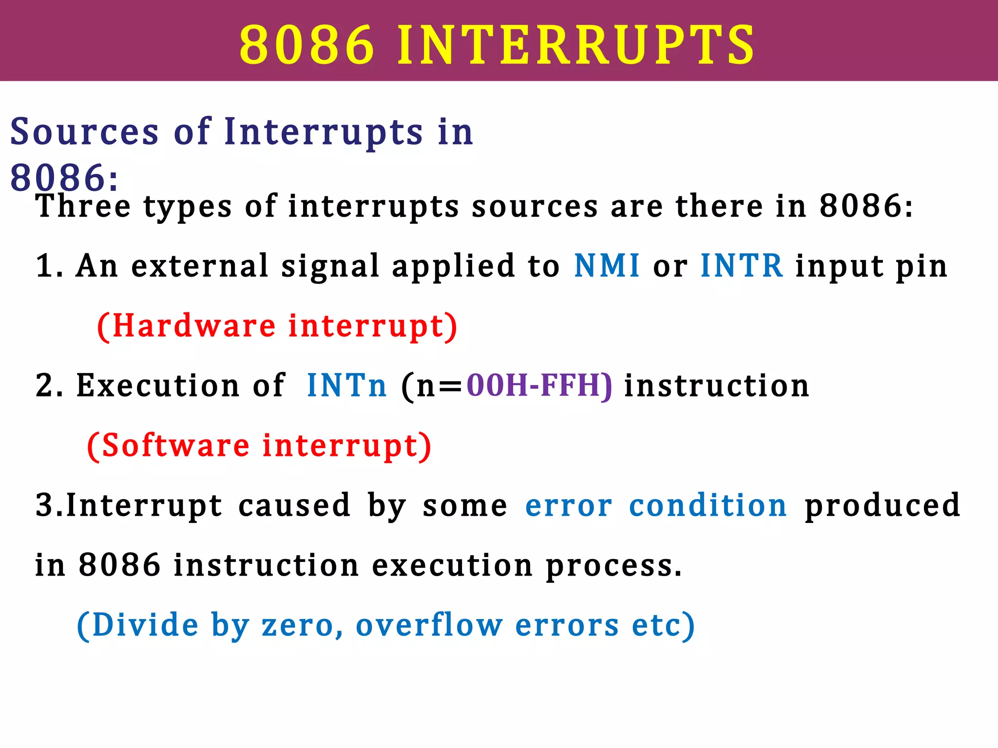 8086 INTERRUPTS
Three types of interrupts sources are there in 8086:
1. An external signal applied to NMI or INTR input pin
(Hardware interrupt)
2. Execution of INTn (n=00H-FFH) instruction
(Software interrupt)
3.Interrupt caused by some error condition produced
in 8086 instruction execution process.
(Divide by zero, overflow errors etc)
Sources of Interrupts in
8086:
 