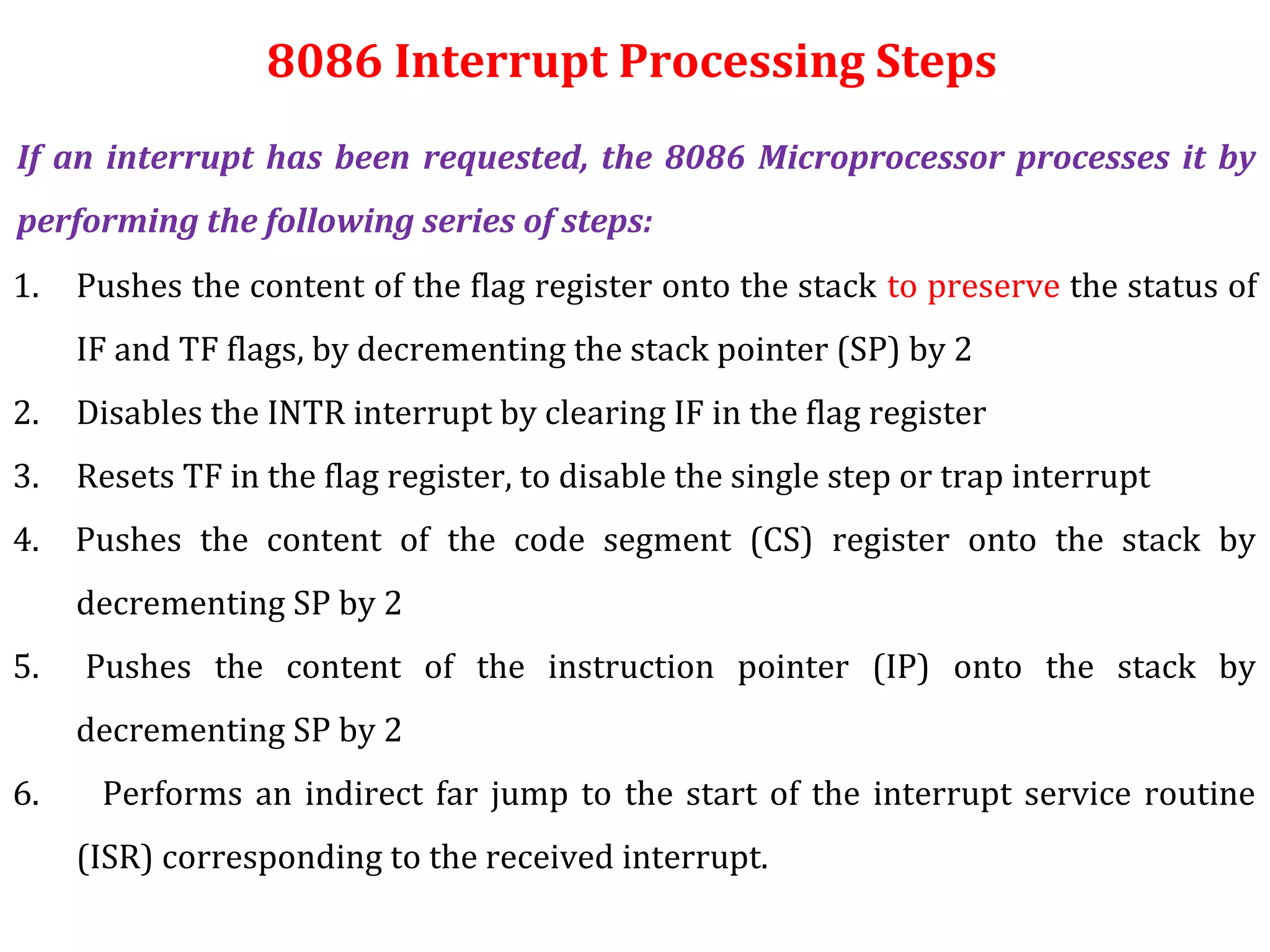 1. Pushes the content of the flag register onto the stack to preserve the status of
IF and TF flags, by decrementing the stack pointer (SP) by 2
2. Disables the INTR interrupt by clearing IF in the flag register
3. Resets TF in the flag register, to disable the single step or trap interrupt
4. Pushes the content of the code segment (CS) register onto the stack by
decrementing SP by 2
5. Pushes the content of the instruction pointer (IP) onto the stack by
decrementing SP by 2
6. Performs an indirect far jump to the start of the interrupt service routine
(ISR) corresponding to the received interrupt.
If an interrupt has been requested, the 8086 Microprocessor processes it by
performing the following series of steps:
8086 Interrupt Processing Steps
 