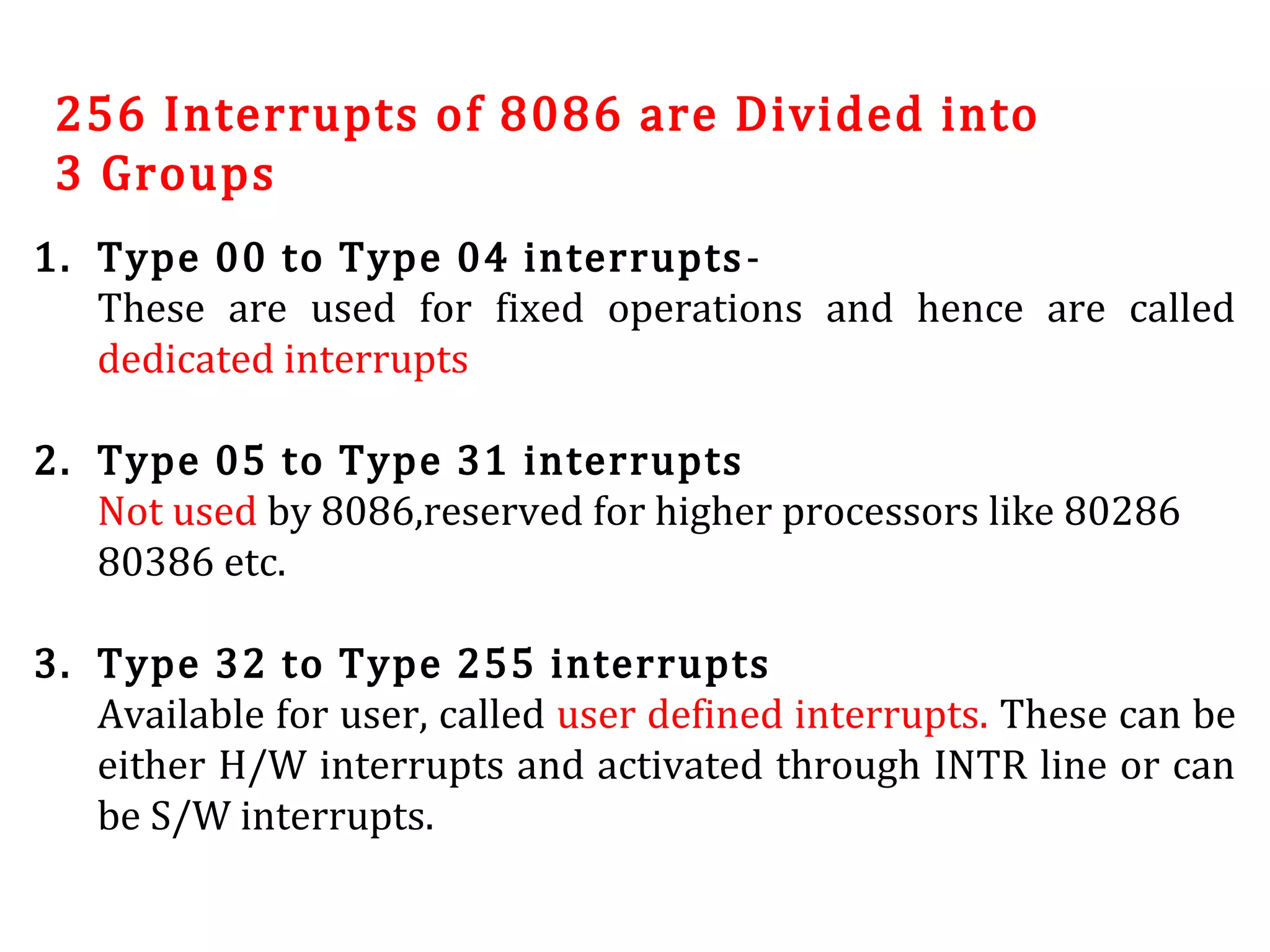 256 Interrupts of 8086 are Divided into
3 Groups
1. Type 00 to Type 04 interrupts-
These are used for fixed operations and hence are called
dedicated interrupts
2. Type 05 to Type 31 interrupts
Not used by 8086,reserved for higher processors like 80286
80386 etc.
3. Type 32 to Type 255 interrupts
Available for user, called user defined interrupts. These can be
either H/W interrupts and activated through INTR line or can
be S/W interrupts.
 