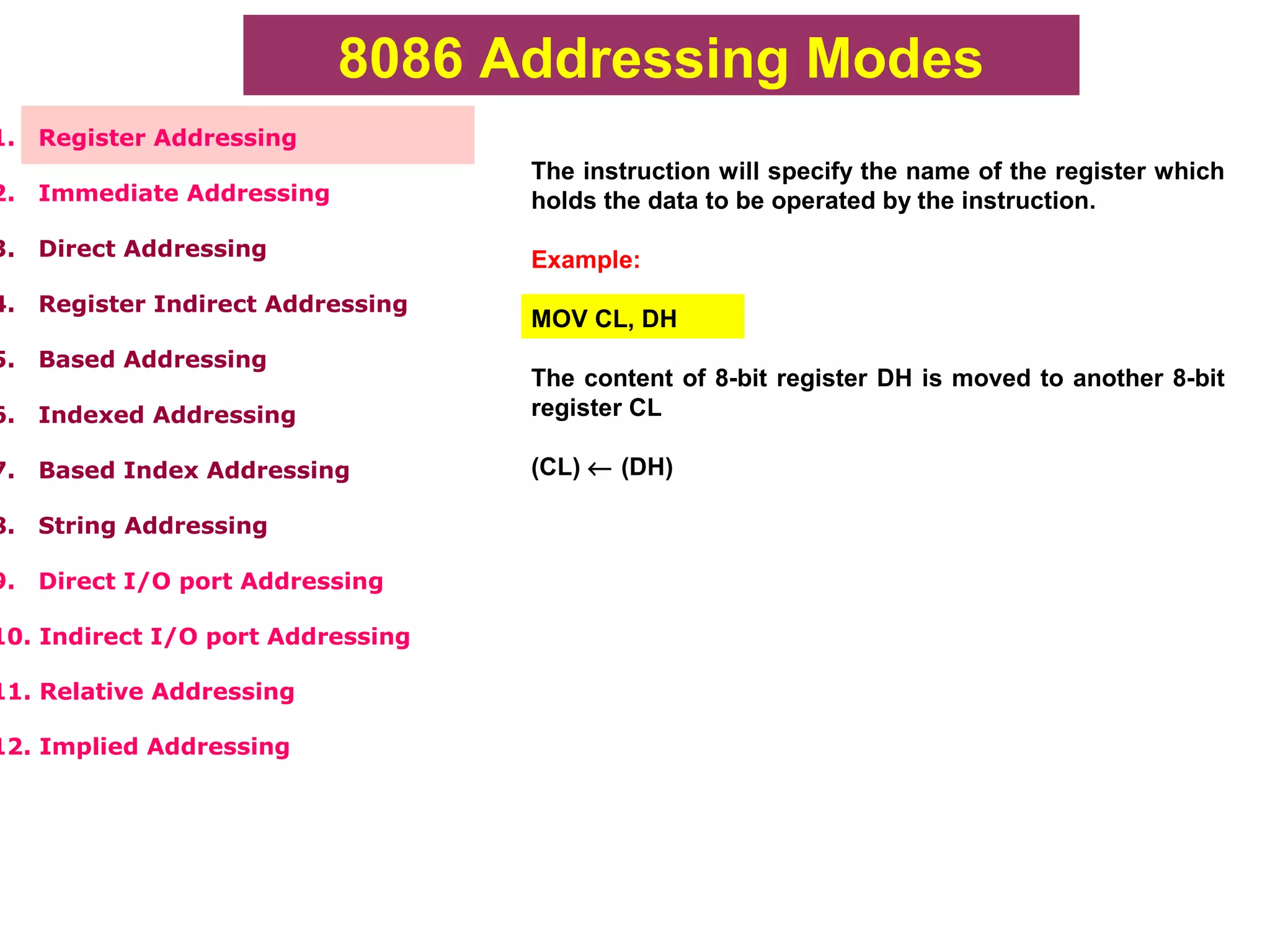 8086 Addressing Modes
1. Register Addressing
2. Immediate Addressing
3. Direct Addressing
4. Register Indirect Addressing
5. Based Addressing
6. Indexed Addressing
7. Based Index Addressing
8. String Addressing
9. Direct I/O port Addressing
10. Indirect I/O port Addressing
11. Relative Addressing
12. Implied Addressing
The instruction will specify the name of the register which
holds the data to be operated by the instruction.
Example:
MOV CL, DH
The content of 8-bit register DH is moved to another 8-bit
register CL
(CL) ← (DH)
 