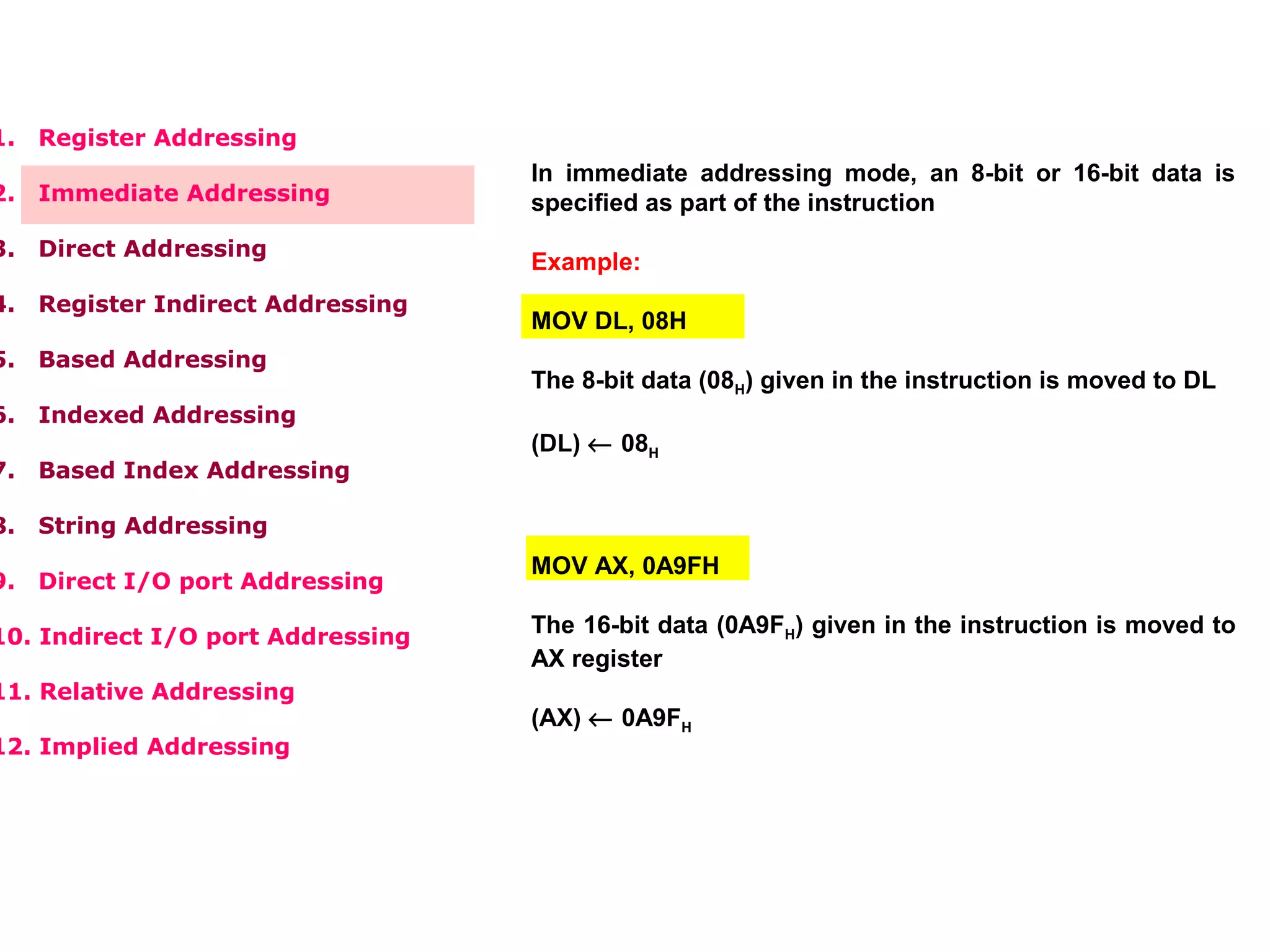 1. Register Addressing
2. Immediate Addressing
3. Direct Addressing
4. Register Indirect Addressing
5. Based Addressing
6. Indexed Addressing
7. Based Index Addressing
8. String Addressing
9. Direct I/O port Addressing
10. Indirect I/O port Addressing
11. Relative Addressing
12. Implied Addressing
In immediate addressing mode, an 8-bit or 16-bit data is
specified as part of the instruction
Example:
MOV DL, 08H
The 8-bit data (08H) given in the instruction is moved to DL
(DL) ← 08H
MOV AX, 0A9FH
The 16-bit data (0A9FH) given in the instruction is moved to
AX register
(AX) ← 0A9FH
 