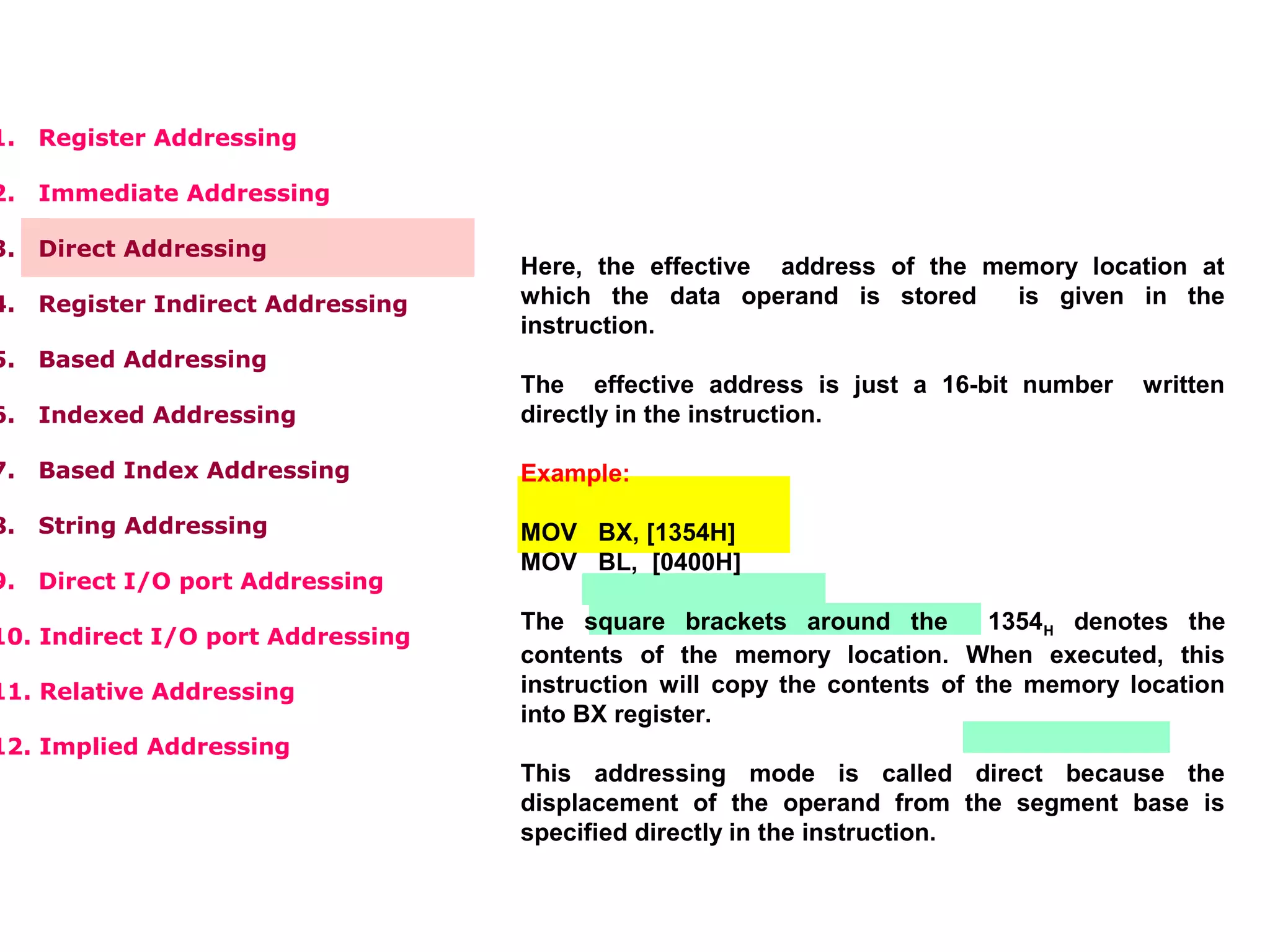 1. Register Addressing
2. Immediate Addressing
3. Direct Addressing
4. Register Indirect Addressing
5. Based Addressing
6. Indexed Addressing
7. Based Index Addressing
8. String Addressing
9. Direct I/O port Addressing
10. Indirect I/O port Addressing
11. Relative Addressing
12. Implied Addressing
Here, the effective address of the memory location at
which the data operand is stored is given in the
instruction.
The effective address is just a 16-bit number written
directly in the instruction.
Example:
MOV BX, [1354H]
MOV BL, [0400H]
The square brackets around the 1354H denotes the
contents of the memory location. When executed, this
instruction will copy the contents of the memory location
into BX register.
This addressing mode is called direct because the
displacement of the operand from the segment base is
specified directly in the instruction.
 