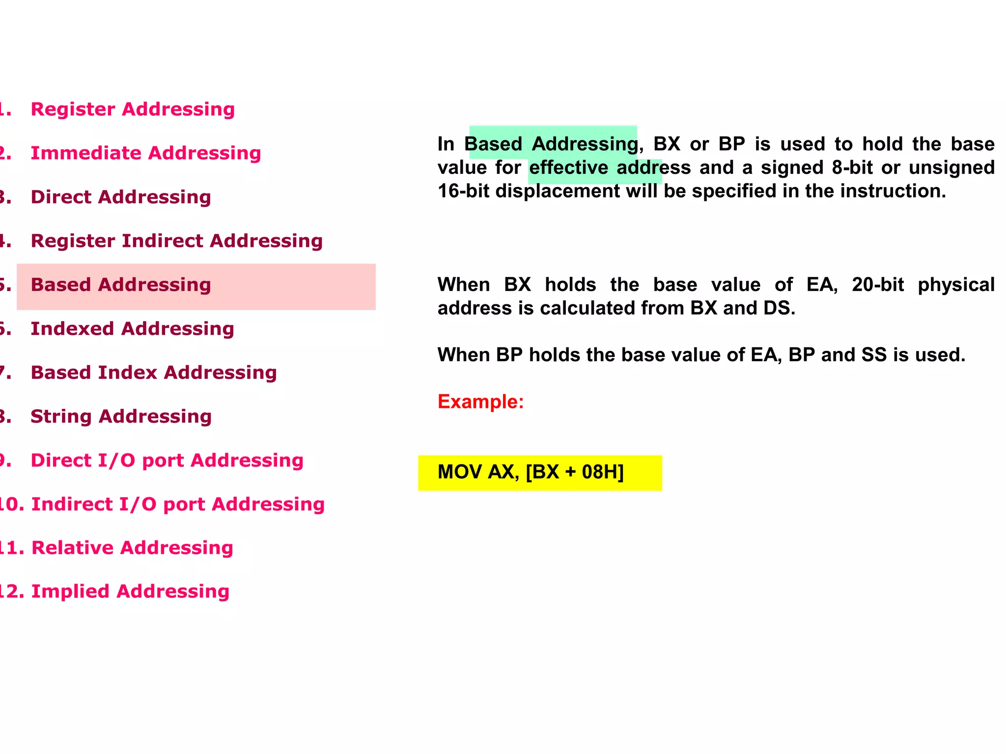 1. Register Addressing
2. Immediate Addressing
3. Direct Addressing
4. Register Indirect Addressing
5. Based Addressing
6. Indexed Addressing
7. Based Index Addressing
8. String Addressing
9. Direct I/O port Addressing
10. Indirect I/O port Addressing
11. Relative Addressing
12. Implied Addressing
In Based Addressing, BX or BP is used to hold the base
value for effective address and a signed 8-bit or unsigned
16-bit displacement will be specified in the instruction.
When BX holds the base value of EA, 20-bit physical
address is calculated from BX and DS.
When BP holds the base value of EA, BP and SS is used.
Example:
MOV AX, [BX + 08H]
 