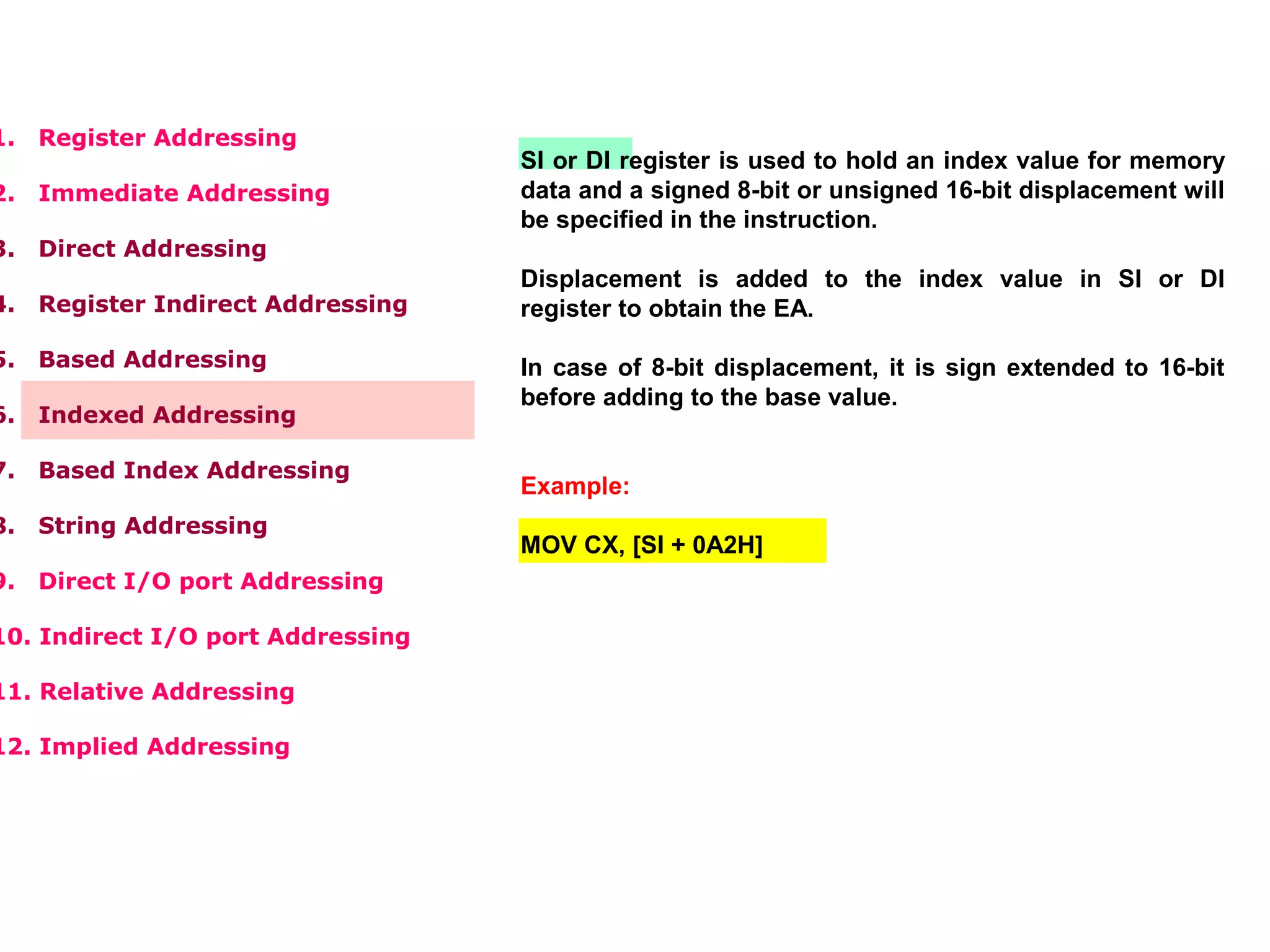 1. Register Addressing
2. Immediate Addressing
3. Direct Addressing
4. Register Indirect Addressing
5. Based Addressing
6. Indexed Addressing
7. Based Index Addressing
8. String Addressing
9. Direct I/O port Addressing
10. Indirect I/O port Addressing
11. Relative Addressing
12. Implied Addressing
SI or DI register is used to hold an index value for memory
data and a signed 8-bit or unsigned 16-bit displacement will
be specified in the instruction.
Displacement is added to the index value in SI or DI
register to obtain the EA.
In case of 8-bit displacement, it is sign extended to 16-bit
before adding to the base value.
Example:
MOV CX, [SI + 0A2H]
 