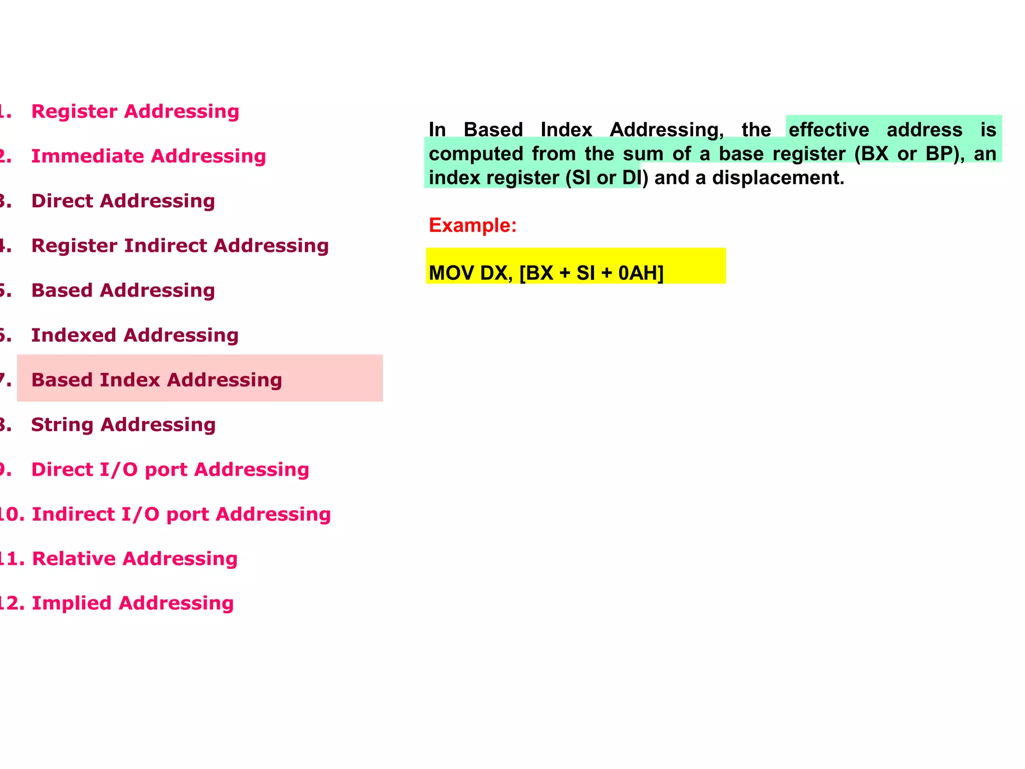 1. Register Addressing
2. Immediate Addressing
3. Direct Addressing
4. Register Indirect Addressing
5. Based Addressing
6. Indexed Addressing
7. Based Index Addressing
8. String Addressing
9. Direct I/O port Addressing
10. Indirect I/O port Addressing
11. Relative Addressing
12. Implied Addressing
In Based Index Addressing, the effective address is
computed from the sum of a base register (BX or BP), an
index register (SI or DI) and a displacement.
Example:
MOV DX, [BX + SI + 0AH]
 