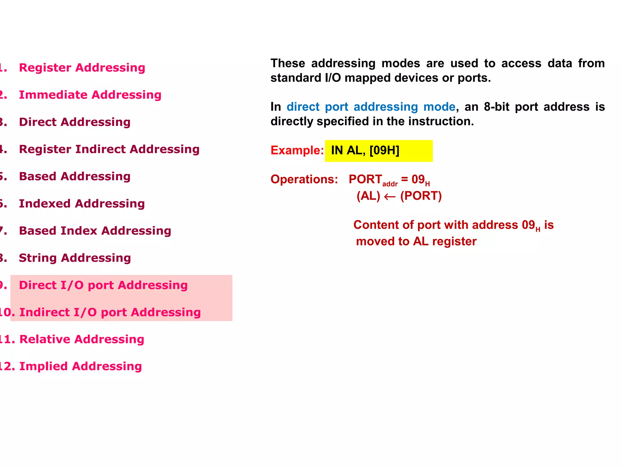1. Register Addressing
2. Immediate Addressing
3. Direct Addressing
4. Register Indirect Addressing
5. Based Addressing
6. Indexed Addressing
7. Based Index Addressing
8. String Addressing
9. Direct I/O port Addressing
10. Indirect I/O port Addressing
11. Relative Addressing
12. Implied Addressing
These addressing modes are used to access data from
standard I/O mapped devices or ports.
In direct port addressing mode, an 8-bit port address is
directly specified in the instruction.
Example: IN AL, [09H]
Operations: PORTaddr = 09H
(AL) ← (PORT)
Content of port with address 09H is
moved to AL register
In indirect port addressing mode, the instruction will
specify the name of the register which holds the port
address. In 8086, the 16-bit port address is stored in the
DX register.
Example: OUT [DX], AX
Operations: PORTaddr = (DX)
(PORT) ← (AX)
Content of AX is moved to port
whose address is specified by DX
register.
 