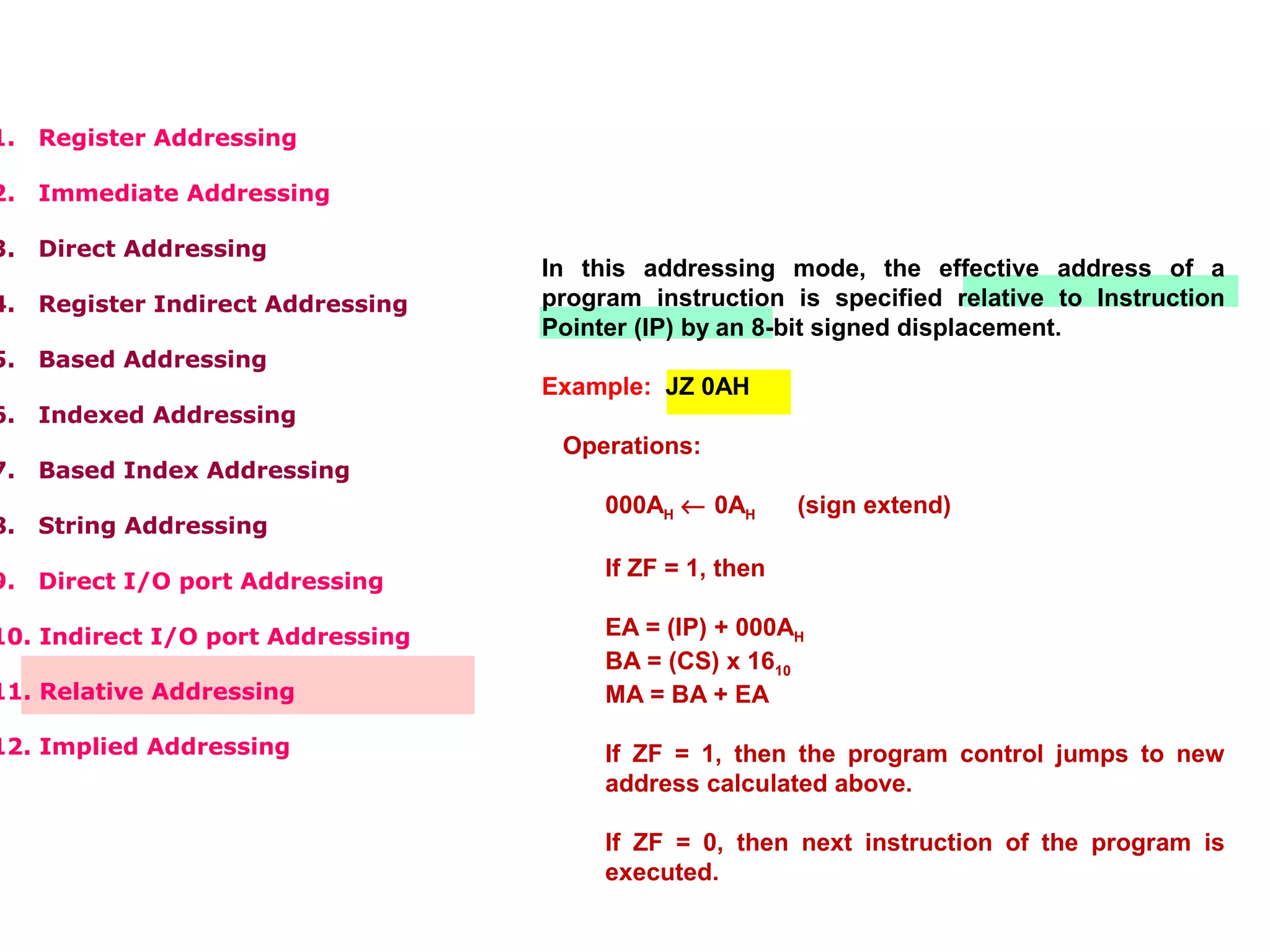 1. Register Addressing
2. Immediate Addressing
3. Direct Addressing
4. Register Indirect Addressing
5. Based Addressing
6. Indexed Addressing
7. Based Index Addressing
8. String Addressing
9. Direct I/O port Addressing
10. Indirect I/O port Addressing
11. Relative Addressing
12. Implied Addressing
In this addressing mode, the effective address of a
program instruction is specified relative to Instruction
Pointer (IP) by an 8-bit signed displacement.
Example: JZ 0AH
Operations:
000AH ← 0AH (sign extend)
If ZF = 1, then
EA = (IP) + 000AH
BA = (CS) x 1610
MA = BA + EA
If ZF = 1, then the program control jumps to new
address calculated above.
If ZF = 0, then next instruction of the program is
executed.
 