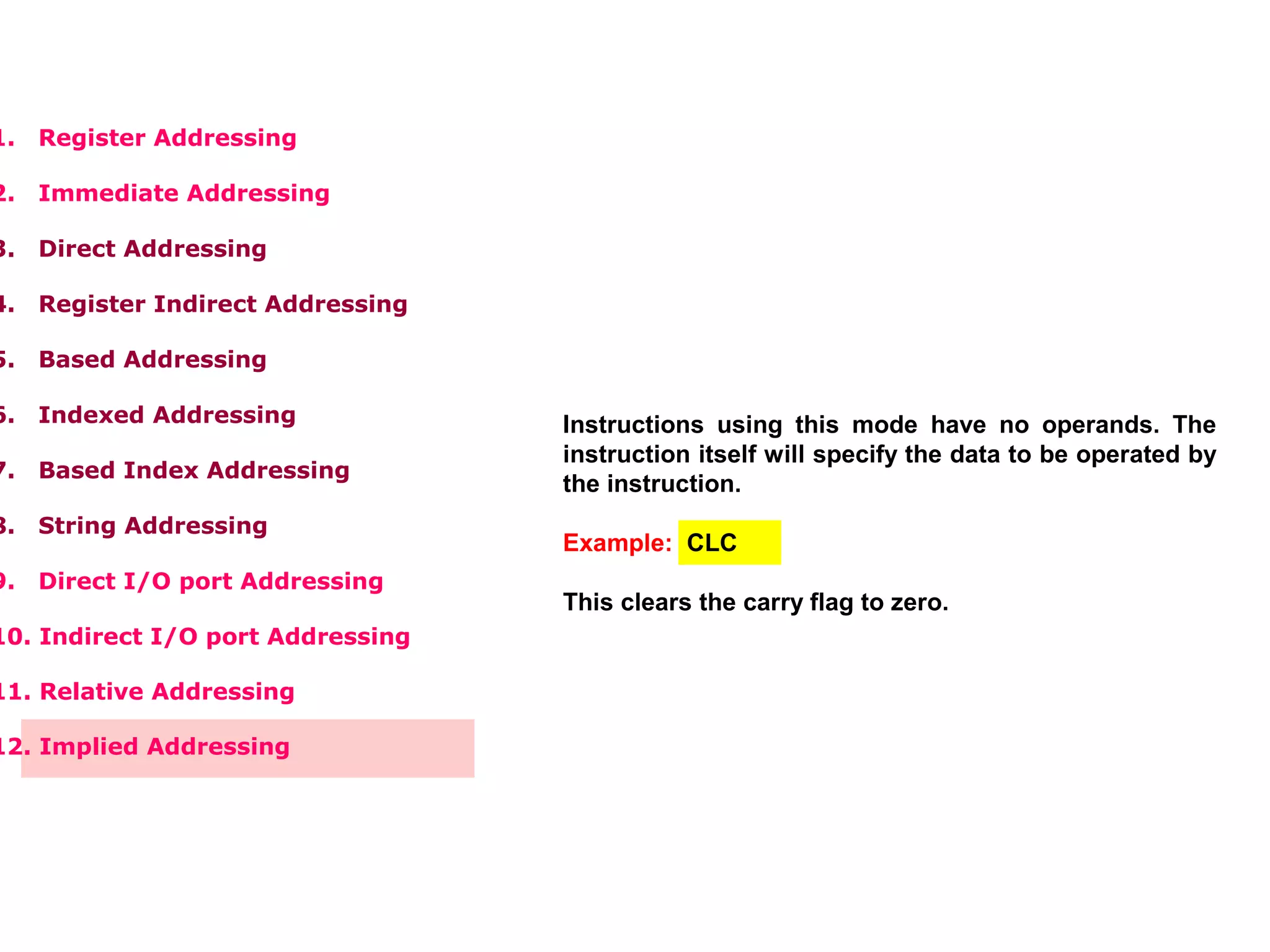 1. Register Addressing
2. Immediate Addressing
3. Direct Addressing
4. Register Indirect Addressing
5. Based Addressing
6. Indexed Addressing
7. Based Index Addressing
8. String Addressing
9. Direct I/O port Addressing
10. Indirect I/O port Addressing
11. Relative Addressing
12. Implied Addressing
Instructions using this mode have no operands. The
instruction itself will specify the data to be operated by
the instruction.
Example: CLC
This clears the carry flag to zero.
 