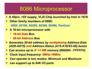 8086 Microprocessor
 A 40pin, +5V supply, VLSI Chip launched by Intel in 1978
 Other family members of 8086:
8088, 80186, 80286, 80386, 80486, Pentium
 A 16-bit microprocessor with
• 16-bit Data Bus
• 20-bit Address Bus
 Generates 20-bit address by multiplexing Address-Data
(AD0-AD15) and Address-Status (A15-A16/S3-S6) buses
 Can access up to 220
=1 MB memory (00000H - FFFFFH)
 Clock input frequency: 5MHz-10MHz
 Can operate in two modes- Minimum and Maximum
 can support up to 64K I/O ports
 
