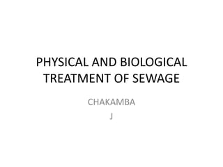 PHYSICAL AND BIOLOGICAL 
TREATMENT OF SEWAGE 
CHAKAMBA 
J 
 