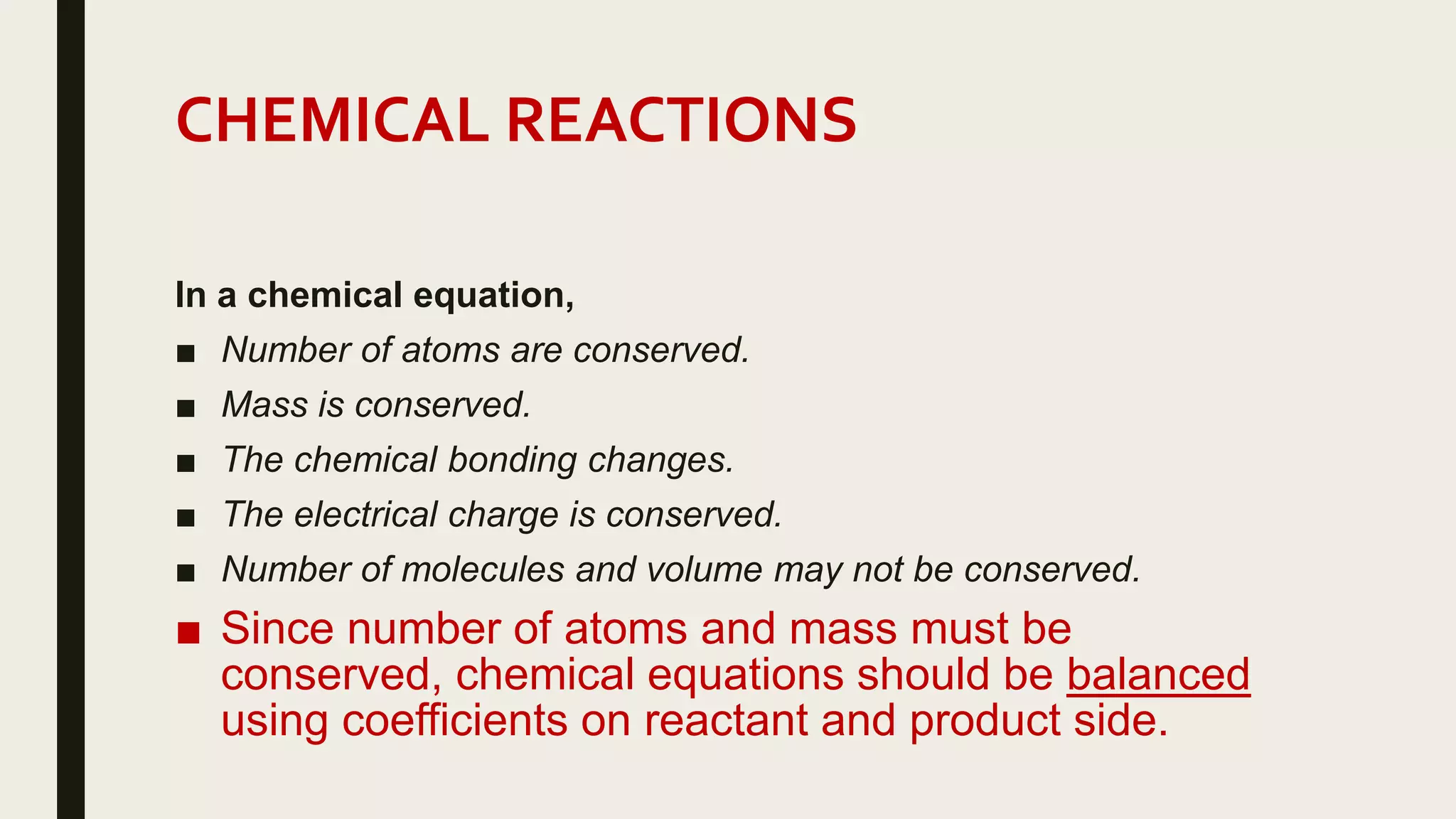 CHEMICAL REACTIONS
In a chemical equation,
■ Number of atoms are conserved.
■ Mass is conserved.
■ The chemical bonding changes.
■ The electrical charge is conserved.
■ Number of molecules and volume may not be conserved.
■ Since number of atoms and mass must be
conserved, chemical equations should be balanced
using coefficients on reactant and product side.
 
