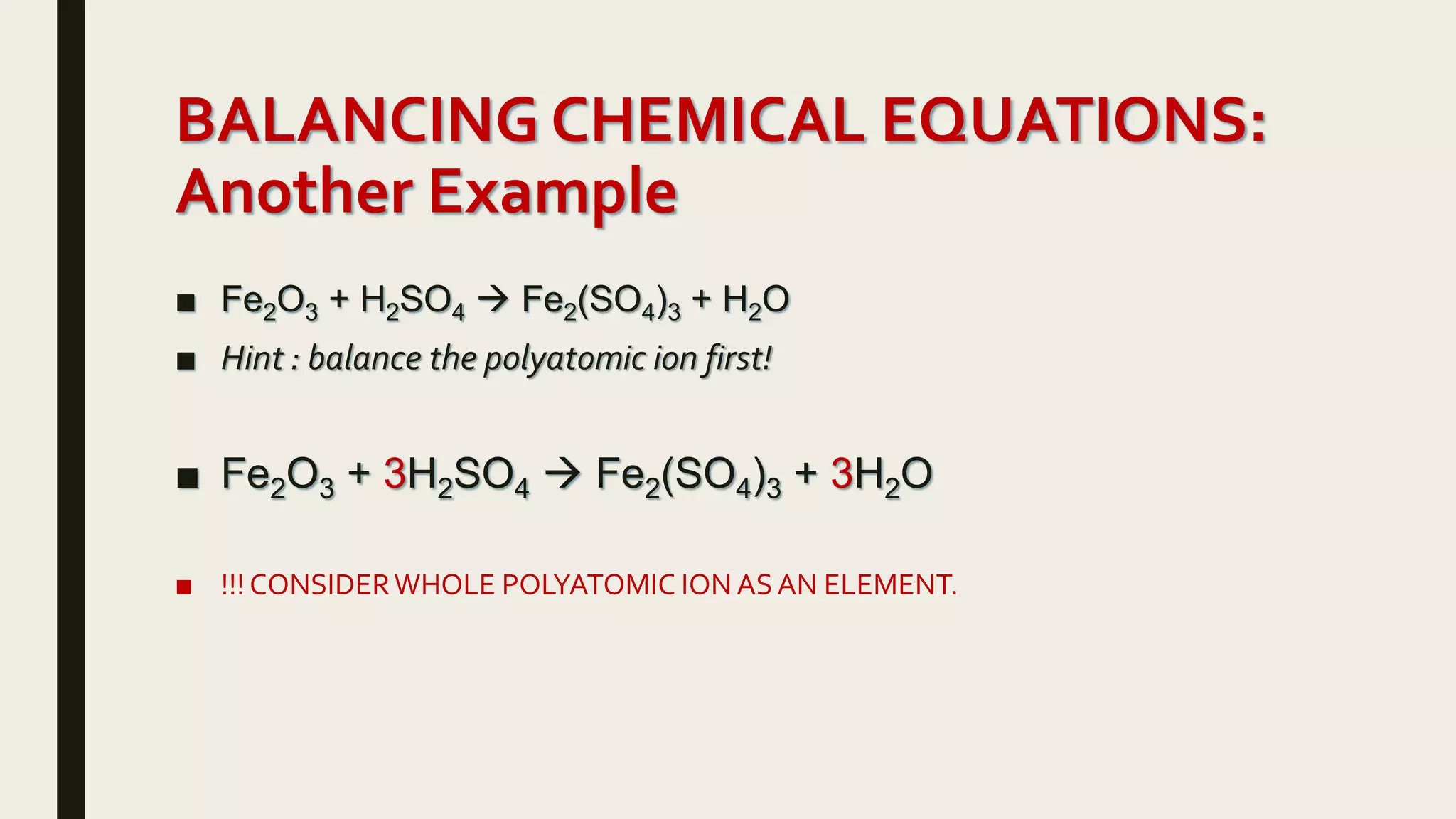 BALANCING CHEMICAL EQUATIONS:
Another Example
■ Fe2O3 + H2SO4  Fe2(SO4)3 + H2O
■ Hint : balance the polyatomic ion first!
■ Fe2O3 + 3H2SO4  Fe2(SO4)3 + 3H2O
■ !!! CONSIDERWHOLE POLYATOMIC ION ASAN ELEMENT.
 