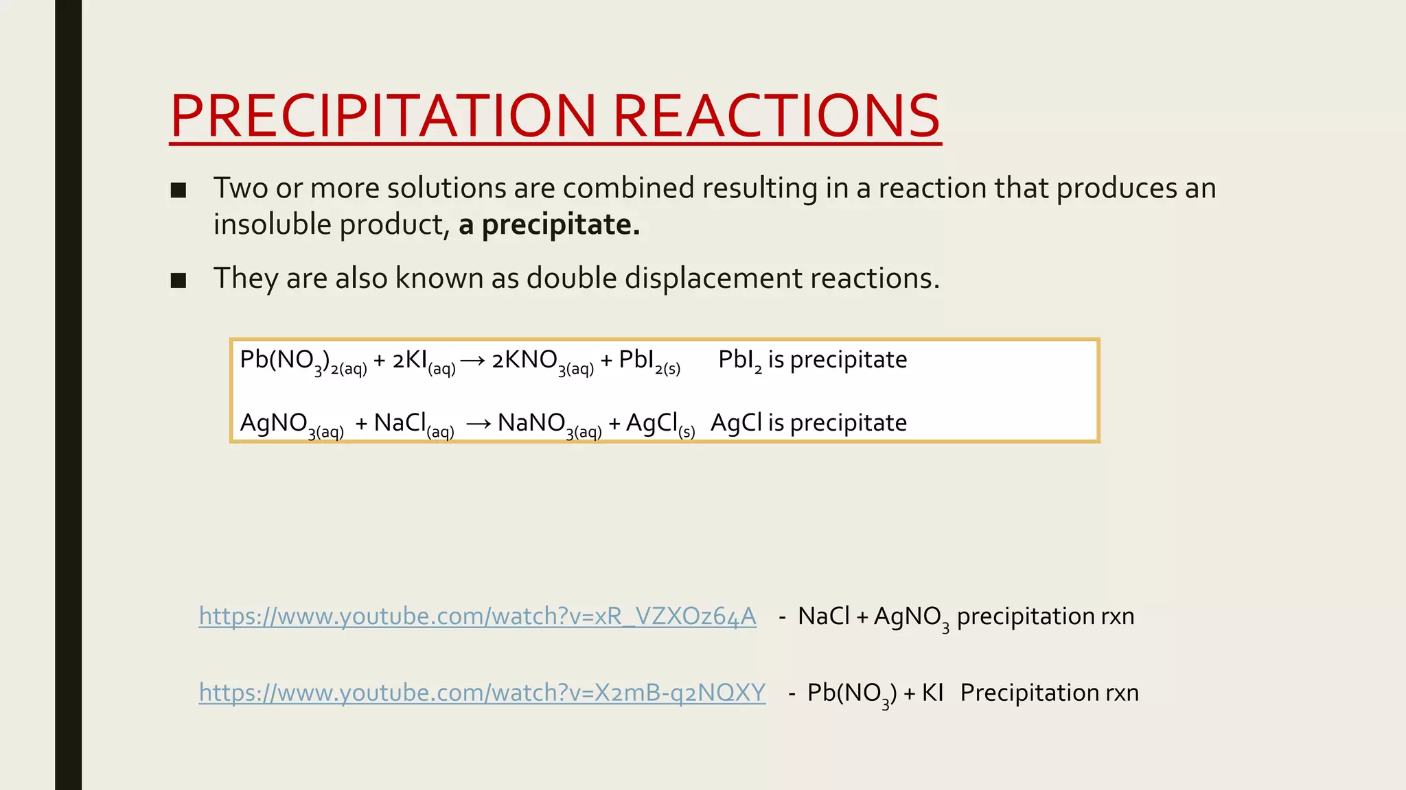 PRECIPITATION REACTIONS
■ Two or more solutions are combined resulting in a reaction that produces an
insoluble product, a precipitate.
■ They are also known as double displacement reactions.
https://www.youtube.com/watch?v=xR_VZXOz64A - NaCl + AgNO3 precipitation rxn
https://www.youtube.com/watch?v=X2mB-q2NQXY - Pb(NO3) + KI Precipitation rxn
Pb(NO3)2(aq) + 2KI(aq) → 2KNO3(aq) + PbI2(s) PbI2 is precipitate
AgNO3(aq) + NaCl(aq) → NaNO3(aq) + AgCl(s) AgCl is precipitate
 