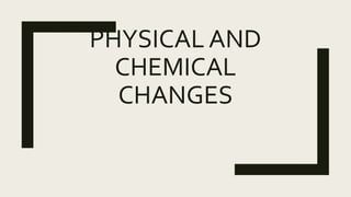 PHYSICAL AND
CHEMICAL
CHANGES
 