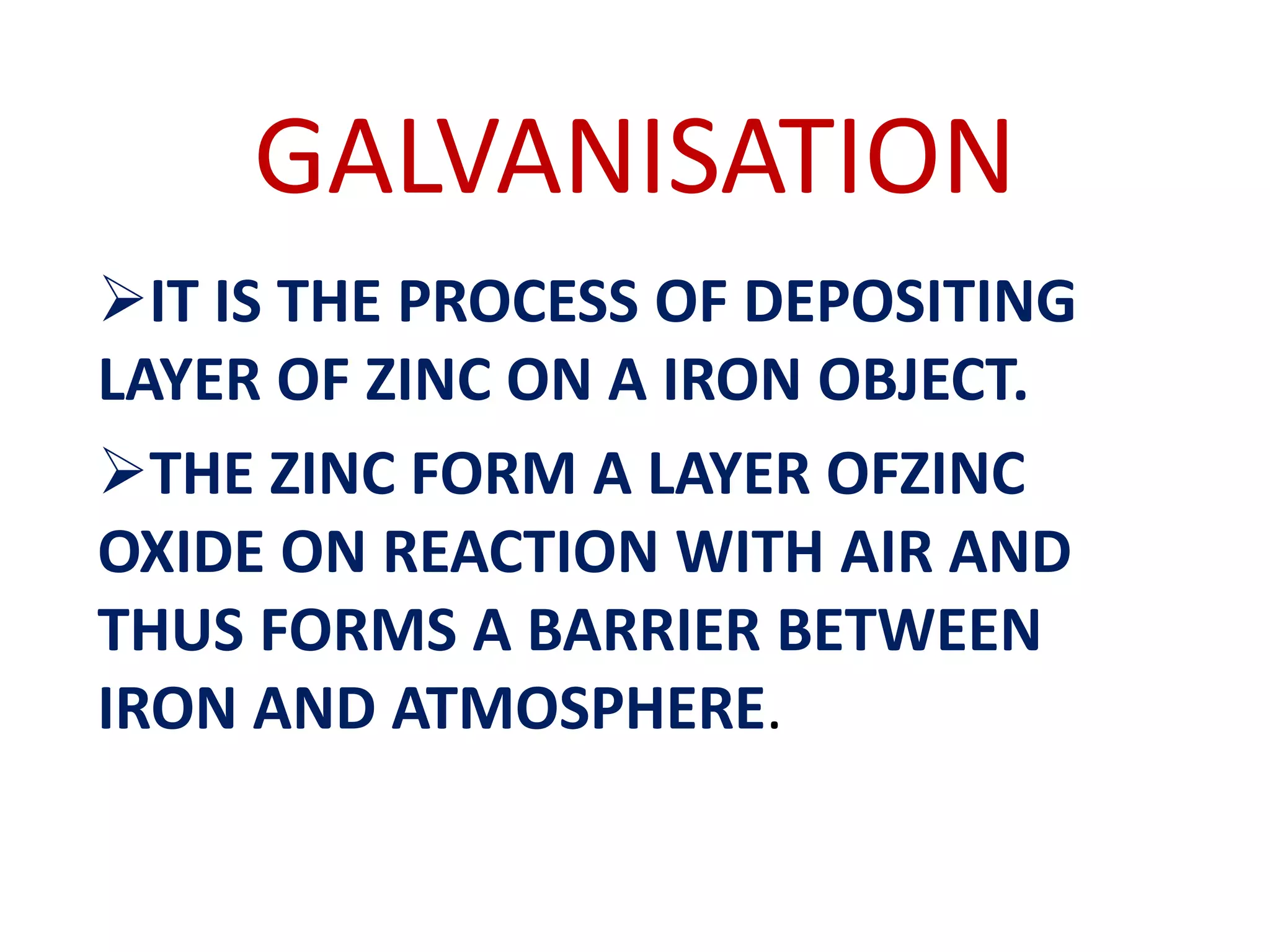 GALVANISATION
IT IS THE PROCESS OF DEPOSITING
LAYER OF ZINC ON A IRON OBJECT.
THE ZINC FORM A LAYER OFZINC
OXIDE ON REACTION WITH AIR AND
THUS FORMS A BARRIER BETWEEN
IRON AND ATMOSPHERE.
 