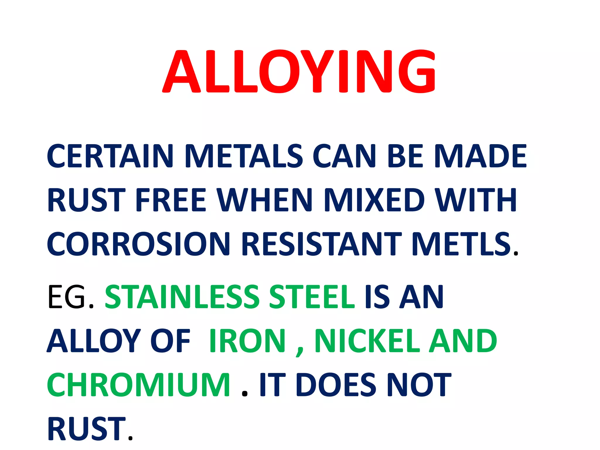 ALLOYING
CERTAIN METALS CAN BE MADE
RUST FREE WHEN MIXED WITH
CORROSION RESISTANT METLS.
EG. STAINLESS STEEL IS AN
ALLOY OF IRON , NICKEL AND
CHROMIUM . IT DOES NOT
RUST.
 