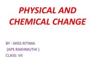 PHYSICAL AND
CHEMICAL CHANGE
BY : MISS RITIMA
(APS RAKHMUTHI )
CLASS: VII
 