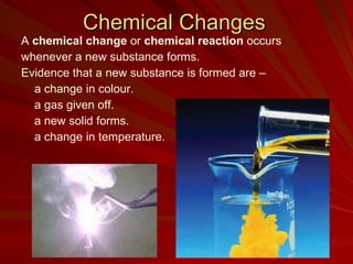 Chemical Changes A  chemical change  or  chemical reaction  occurs  whenever a new substance forms.  Evidence that a new substance is formed are –  a change in colour. a gas given off. a new solid forms. a change in temperature. 