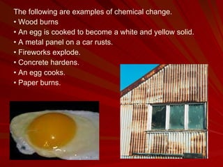 The following are examples of chemical change. •  Wood burns •  An egg is cooked to become a white and yellow solid. •  A metal panel on a car rusts. •  Fireworks explode. •  Concrete hardens. •  An egg cooks. •  Paper burns. 