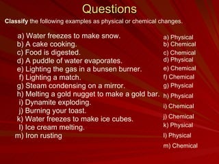 Questions Classify  the following examples as physical or chemical changes.   a) Water freezes to make snow. b) A cake cooking. c) Food is digested. d) A puddle of water evaporates. e) Lighting the gas in a bunsen burner.   f) Lighting a match. g) Steam condensing on a mirror. h) Melting a gold nugget to make a gold bar. i) Dynamite exploding. j) Burning your toast. k)   Water freezes to make ice cubes. l) Ice cream melting. m) Iron rusting a) Physical b) Chemical c) Chemical d) Physical e) Chemical f) Chemical g) Physical h) Physical j) Chemical i) Chemical k) Physical l) Physical m) Chemical 