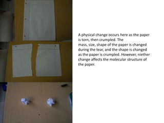 A physical change occurs here as the paper
is torn, then crumpled. The
mass, size, shape of the paper is changed
during the tear, and the shape is changed
as the paper is crumpled. However, niether
change affects the molecular structure of
the paper.
 