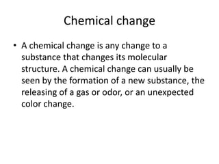 Chemical change
• A chemical change is any change to a
  substance that changes its molecular
  structure. A chemical change can usually be
  seen by the formation of a new substance, the
  releasing of a gas or odor, or an unexpected
  color change.
 