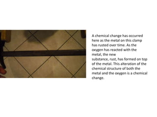 A chemical change has occurred
here as the metal on this clamp
has rusted over time. As the
oxygen has reacted with the
metal, the new
substance, rust, has formed on top
of the metal. This alteration of the
chemical structure of both the
metal and the oxygen is a chemical
change.
 