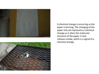 A chemical change is occurring as the
paper is burning. The changing of the
paper into ash represents a chemical
change as it alters the molecular
structure of the paper. It also
releases smoke, which is a signal of a
chemical change.
 