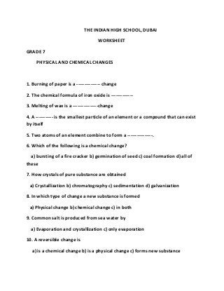 THE INDIAN HIGH SCHOOL, DUBAI
WORKSHEET
GRADE 7
PHYSICAL AND CHEMICAL CHANGES
1. Burning of paper is a --------------- change
2. The chemical formula of iron oxide is --------------
3. Melting of wax is a ----------------change
4. A ----------- is the smallest particle of an element or a compound that can exist
by itself
5. Two atoms of an element combine to form a ----------------.
6. Which of the following is a chemical change?
a) bursting of a fire cracker b) germination of seed c) coal formation d) all of
these
7. How crystals of pure substance are obtained
a) Crystallization b) chromatography c) sedimentation d) galvanization
8. In which type of change a new substance is formed
a) Physical change b) chemical change c) in both
9. Common salt is produced from sea water by
a) Evaporation and crystallization c) only evaporation
10. A reversible change is
a) is a chemical change b) is a physical change c) forms new substance
 