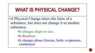 WHAT IS PHYSICAL CHANGE?
A Physical Change alters the form of a
substance, but does not change it to another
substance.
It changes shape or size.
It dissolves.
It changes phase (freezes, boils, evaporates,
condenses)
 