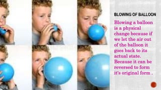 Blowing a balloon
is a physical
change because if
we let the air out
of the balloon it
goes back to its
actual state.
Because it can be
reversed to form
it's original form .
 