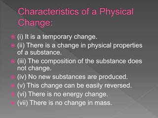  (i) It is a temporary change.
 (ii) There is a change in physical properties
of a substance.
 (iii) The composition of the substance does
not change.
 (iv) No new substances are produced.
 (v) This change can be easily reversed.
 (vi) There is no energy change.
 (vii) There is no change in mass.
 