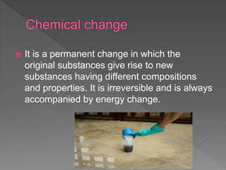  It is a permanent change in which the
original substances give rise to new
substances having different compositions
and properties. It is irreversible and is always
accompanied by energy change.
 