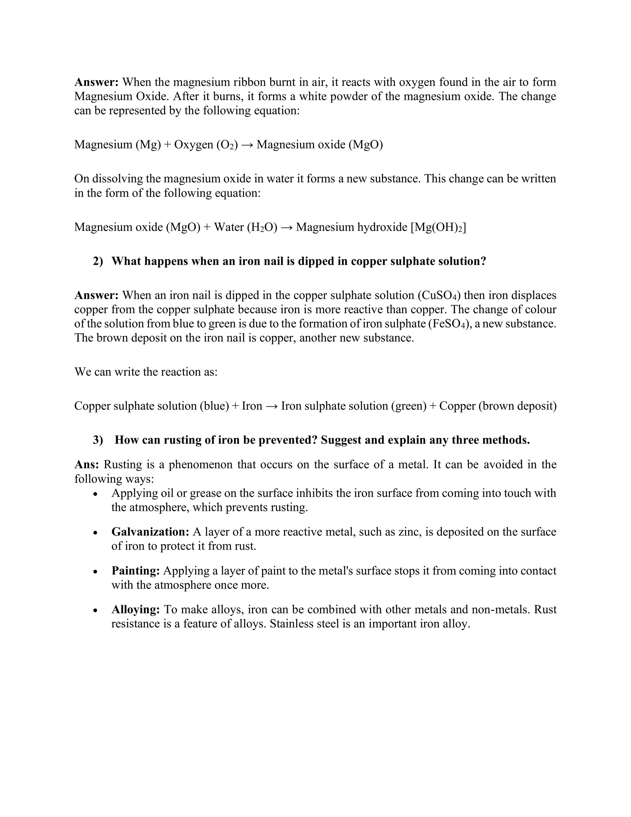 Answer: When the magnesium ribbon burnt in air, it reacts with oxygen found in the air to form
Magnesium Oxide. After it burns, it forms a white powder of the magnesium oxide. The change
can be represented by the following equation:
Magnesium (Mg) + Oxygen (O2) → Magnesium oxide (MgO)
On dissolving the magnesium oxide in water it forms a new substance. This change can be written
in the form of the following equation:
Magnesium oxide (MgO) + Water (H2O) → Magnesium hydroxide [Mg(OH)2]
2) What happens when an iron nail is dipped in copper sulphate solution?
Answer: When an iron nail is dipped in the copper sulphate solution (CuSO4) then iron displaces
copper from the copper sulphate because iron is more reactive than copper. The change of colour
of the solution from blue to green is due to the formation of iron sulphate (FeSO4), a new substance.
The brown deposit on the iron nail is copper, another new substance.
We can write the reaction as:
Copper sulphate solution (blue) + Iron → Iron sulphate solution (green) + Copper (brown deposit)
3) How can rusting of iron be prevented? Suggest and explain any three methods.
Ans: Rusting is a phenomenon that occurs on the surface of a metal. It can be avoided in the
following ways:
• Applying oil or grease on the surface inhibits the iron surface from coming into touch with
the atmosphere, which prevents rusting.
• Galvanization: A layer of a more reactive metal, such as zinc, is deposited on the surface
of iron to protect it from rust.
• Painting: Applying a layer of paint to the metal's surface stops it from coming into contact
with the atmosphere once more.
• Alloying: To make alloys, iron can be combined with other metals and non-metals. Rust
resistance is a feature of alloys. Stainless steel is an important iron alloy.
 