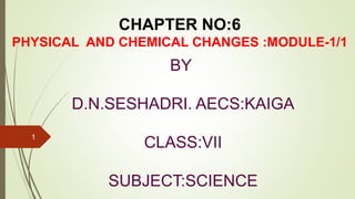 CHAPTER NO:6
PHYSICAL AND CHEMICAL CHANGES :MODULE-1/1
BY
D.N.SESHADRI. AECS:KAIGA
CLASS:VII
SUBJECT:SCIENCE
1
 