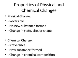 Properties of Physical and
Chemical Changes
• Physical Change:
• - Reversible
• - No new substance formed
• - Change in state, size, or shape
• Chemical Change:
• - Irreversible
• - New substance formed
• - Change in chemical composition
 