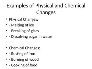 Examples of Physical and Chemical
Changes
• Physical Changes:
• - Melting of ice
• - Breaking of glass
• - Dissolving sugar in water
• Chemical Changes:
• - Rusting of iron
• - Burning of wood
• - Cooking of food
 