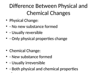 Difference Between Physical and
Chemical Changes
• Physical Change:
• - No new substance formed
• - Usually reversible
• - Only physical properties change
• Chemical Change:
• - New substance formed
• - Usually irreversible
• - Both physical and chemical properties
 