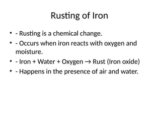 Rusting of Iron
• - Rusting is a chemical change.
• - Occurs when iron reacts with oxygen and
moisture.
• - Iron + Water + Oxygen → Rust (Iron oxide)
• - Happens in the presence of air and water.
 