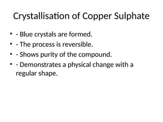 Crystallisation of Copper Sulphate
• - Blue crystals are formed.
• - The process is reversible.
• - Shows purity of the compound.
• - Demonstrates a physical change with a
regular shape.
 