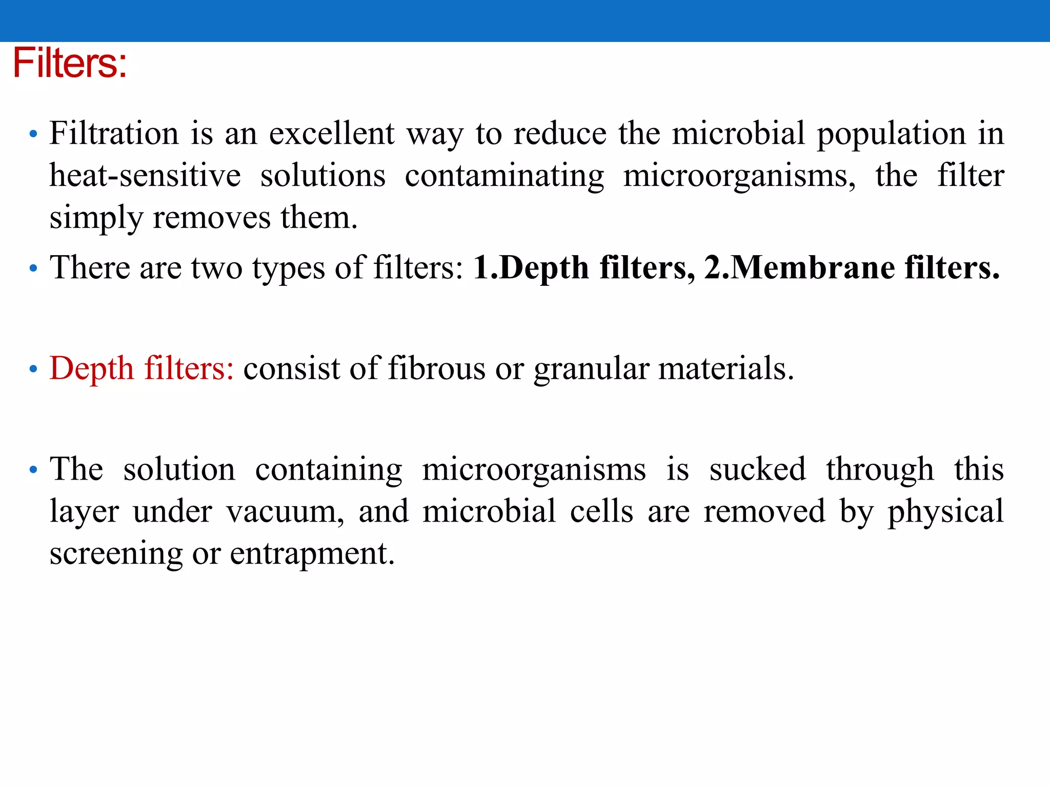 Filters:
• Filtration is an excellent way to reduce the microbial population in
heat-sensitive solutions contaminating microorganisms, the filter
simply removes them.
• There are two types of filters: 1.Depth filters, 2.Membrane filters.
• Depth filters: consist of fibrous or granular materials.
• The solution containing microorganisms is sucked through this
layer under vacuum, and microbial cells are removed by physical
screening or entrapment.
 